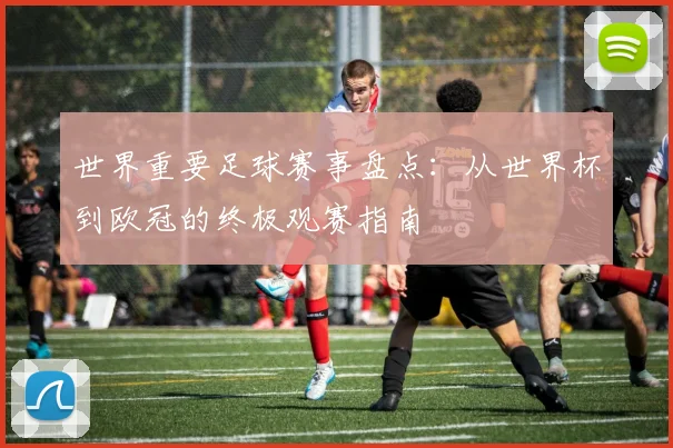 世界重要足球赛事盘点:从世界杯到欧冠的终极观赛指南