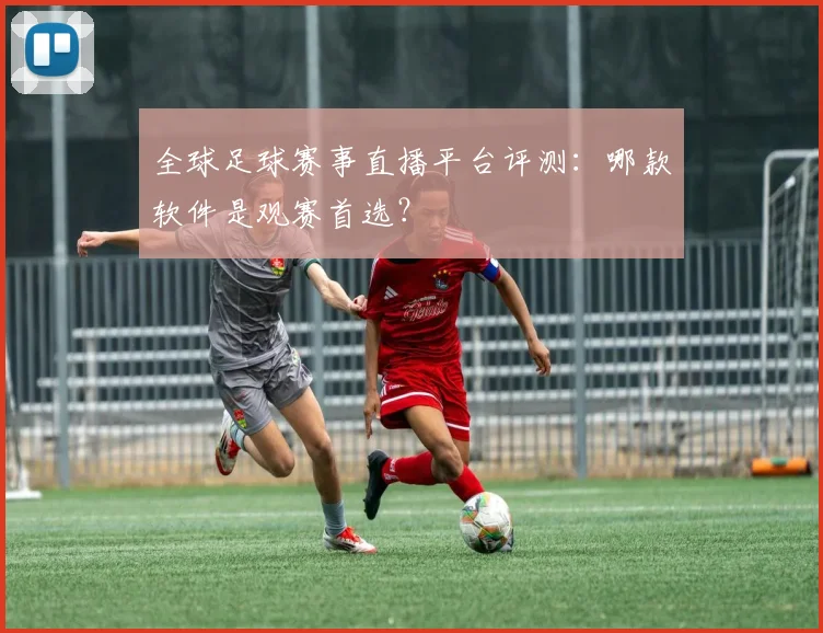 全球足球赛事直播平台评测：哪款软件是观赛首选？