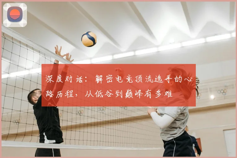 深度对话：解密电竞顶流选手的心路历程，从低谷到巅峰有多难