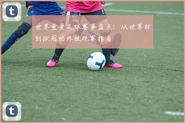 世界重要足球赛事盘点：从世界杯到欧冠的终极观赛指南