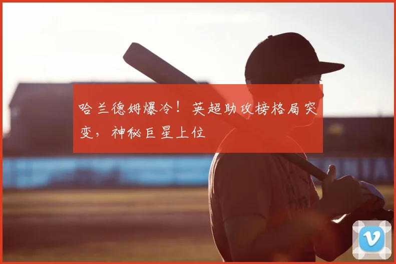 哈兰德姆爆冷！英超助攻榜格局突变，神秘巨星上位