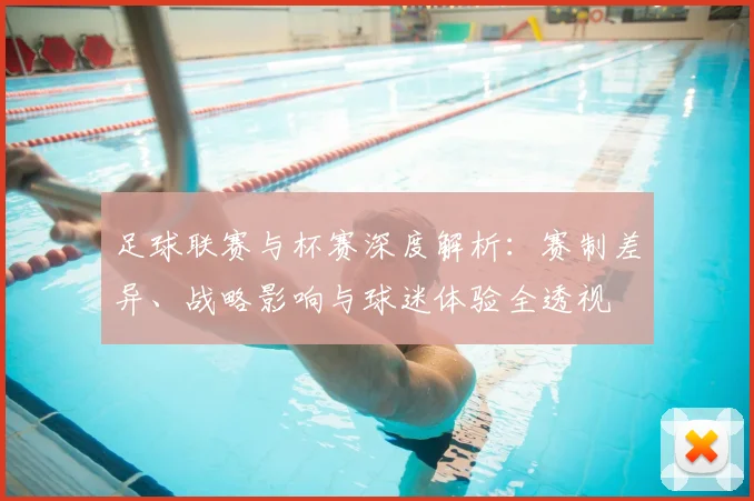 足球联赛与杯赛深度解析：赛制差异、战略影响与球迷体验全透视